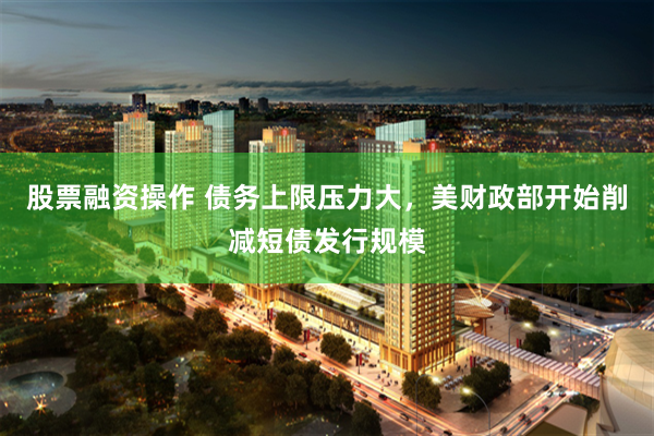 股票融资操作 债务上限压力大，美财政部开始削减短债发行规模
