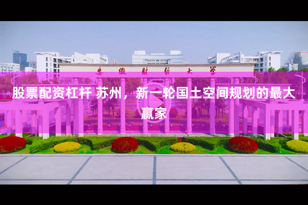 股票配资杠杆 苏州，新一轮国土空间规划的最大赢家