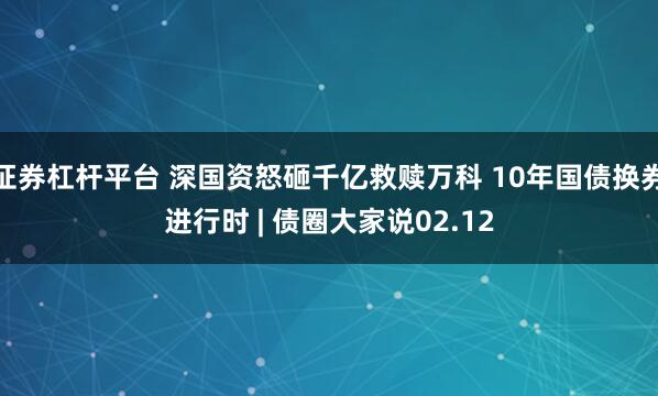 证券杠杆平台 深国资怒砸千亿救赎万科 10年国债换券进行时 | 债圈大家说02.12