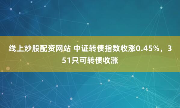 线上炒股配资网站 中证转债指数收涨0.45%，351只可转债收涨