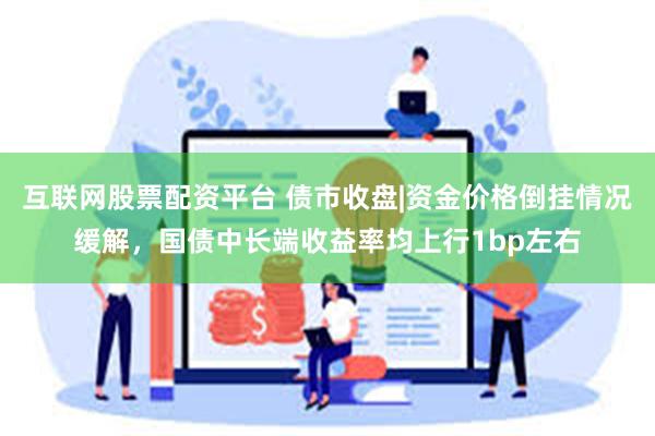 互联网股票配资平台 债市收盘|资金价格倒挂情况缓解，国债中长端收益率均上行1bp左右