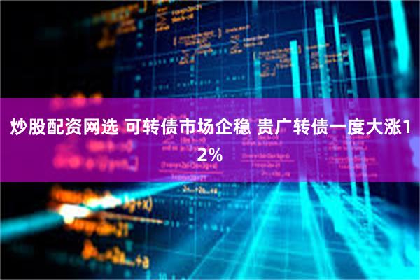 炒股配资网选 可转债市场企稳 贵广转债一度大涨12%
