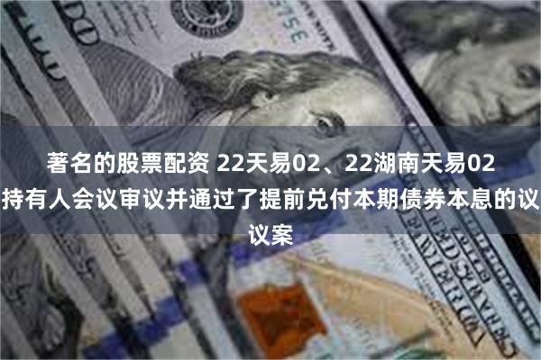 著名的股票配资 22天易02、22湖南天易02：持有人会议审议并通过了提前兑付本期债券本息的议案