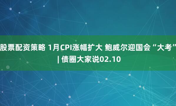 股票配资策略 1月CPI涨幅扩大 鲍威尔迎国会“大考” | 债圈大家说02.10