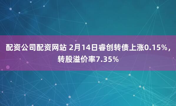 配资公司配资网站 2月14日睿创转债上涨0.15%，转股溢价率7.35%
