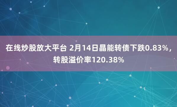 在线炒股放大平台 2月14日晶能转债下跌0.83%，转股溢价率120.38%