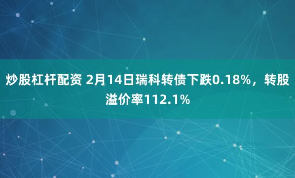 炒股杠杆配资 2月14日瑞科转债下跌0.18%，转股溢价率112.1%