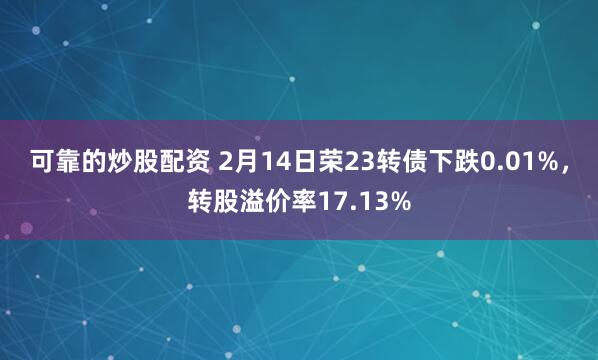 可靠的炒股配资 2月14日荣23转债下跌0.01%，转股溢价率17.13%