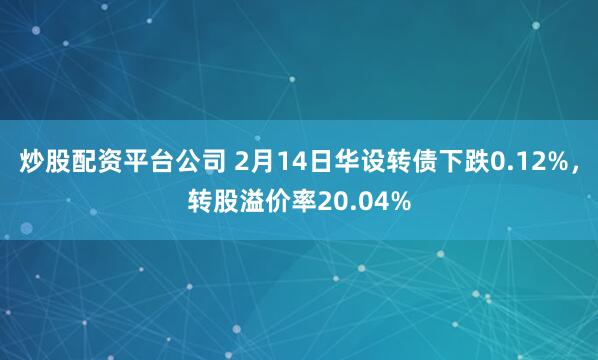 炒股配资平台公司 2月14日华设转债下跌0.12%，转股溢价率20.04%
