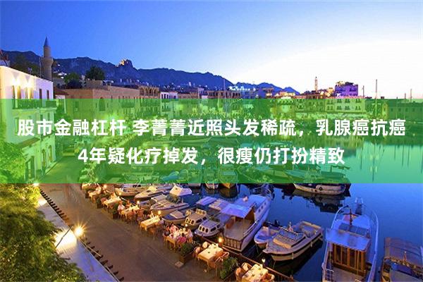 股市金融杠杆 李菁菁近照头发稀疏，乳腺癌抗癌4年疑化疗掉发，很瘦仍打扮精致