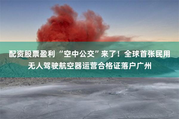 配资股票盈利 “空中公交”来了！全球首张民用无人驾驶航空器运营合格证落户广州