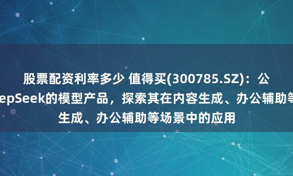 股票配资利率多少 值得买(300785.SZ)：公司已经接入DeepSeek的模型产品，探索其在内容生成、办公辅助等场景中的应用