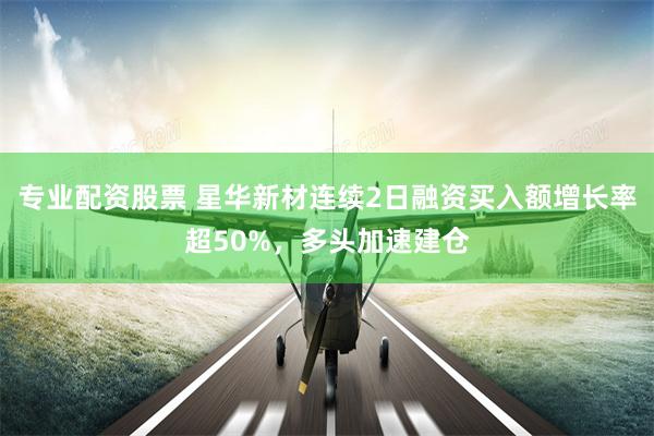 专业配资股票 星华新材连续2日融资买入额增长率超50%，多头加速建仓