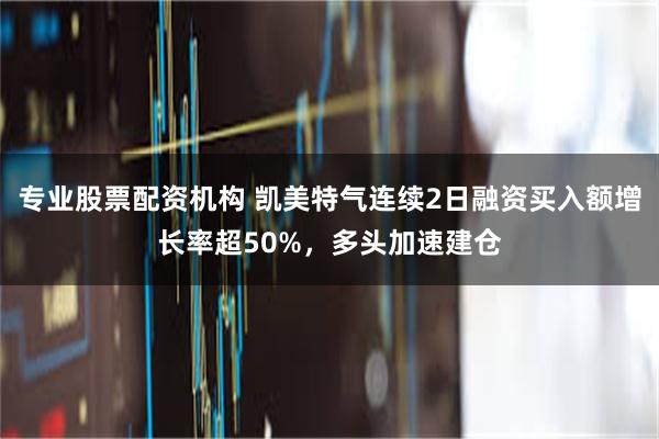 专业股票配资机构 凯美特气连续2日融资买入额增长率超50%，多头加速建仓