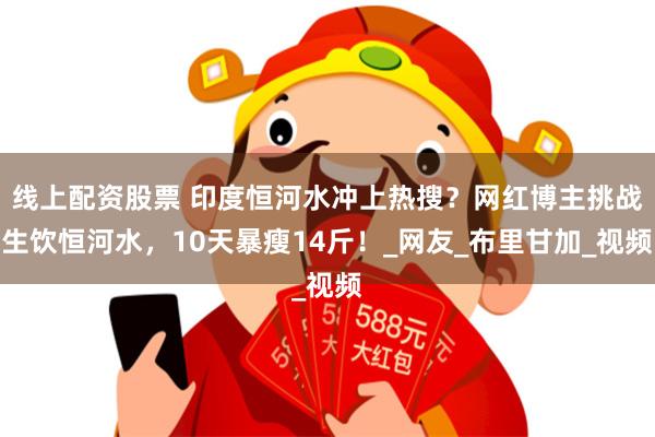 线上配资股票 印度恒河水冲上热搜？网红博主挑战生饮恒河水，10天暴瘦14斤！_网友_布里甘加_视频