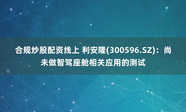 合规炒股配资线上 利安隆(300596.SZ)：尚未做智驾座舱相关应用的测试