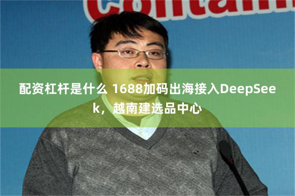配资杠杆是什么 1688加码出海接入DeepSeek，越南建选品中心