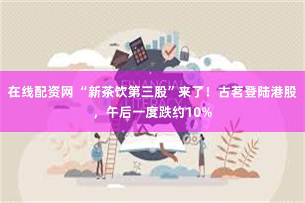 在线配资网 “新茶饮第三股”来了！古茗登陆港股，午后一度跌约10%