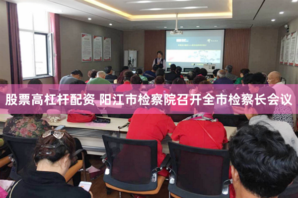 股票高杠杆配资 阳江市检察院召开全市检察长会议
