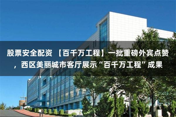 股票安全配资 【百千万工程】一批重磅外宾点赞，西区美丽城市客厅展示“百千万工程”成果