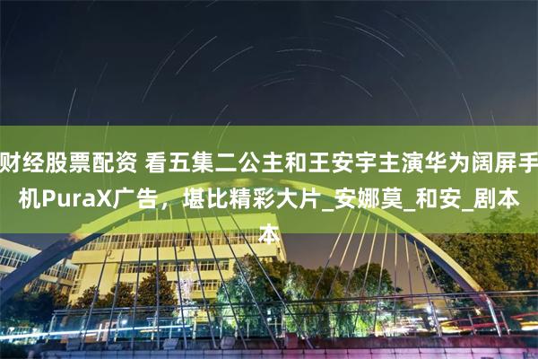 财经股票配资 看五集二公主和王安宇主演华为阔屏手机PuraX广告，堪比精彩大片_安娜莫_和安_剧本