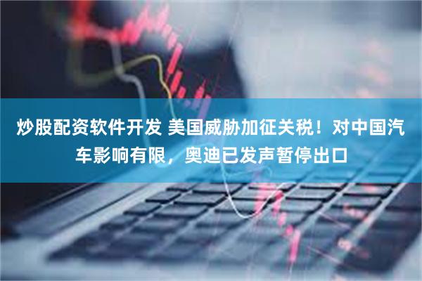 炒股配资软件开发 美国威胁加征关税！对中国汽车影响有限，奥迪已发声暂停出口