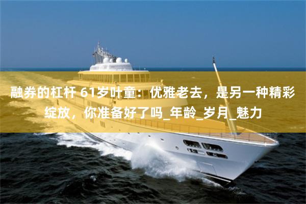 融券的杠杆 61岁叶童：优雅老去，是另一种精彩绽放，你准备好了吗_年龄_岁月_魅力