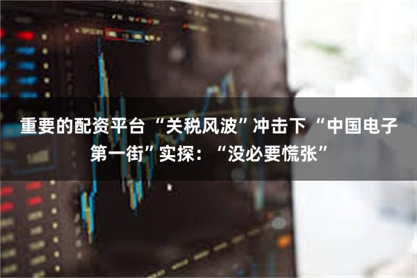 重要的配资平台 “关税风波”冲击下 “中国电子第一街”实探：“没必要慌张”