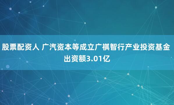股票配资人 广汽资本等成立广祺智行产业投资基金 出资额3.01亿