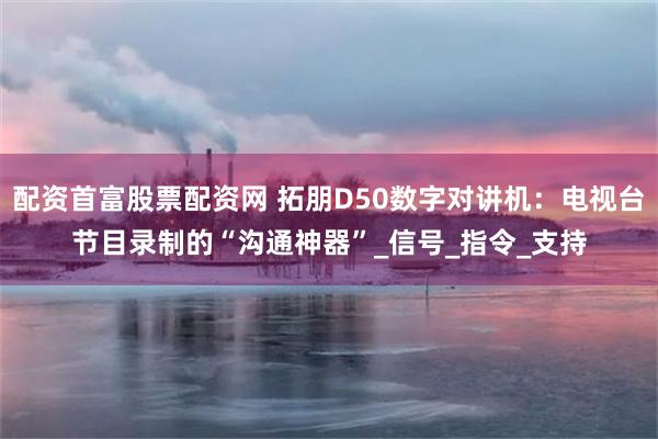 配资首富股票配资网 拓朋D50数字对讲机：电视台节目录制的“沟通神器”_信号_指令_支持