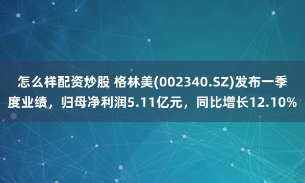 怎么样配资炒股 格林美(002340.SZ)发布一季度业绩，归母净利润5.11亿元，同比增长12.10%