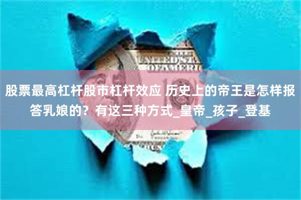 股票最高杠杆股市杠杆效应 历史上的帝王是怎样报答乳娘的？有这三种方式_皇帝_孩子_登基