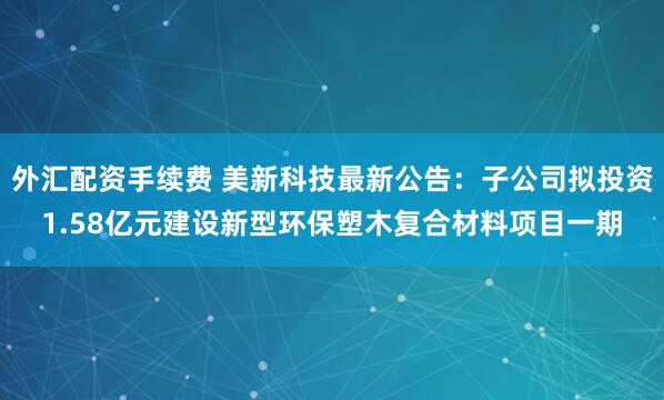 外汇配资手续费 美新科技最新公告：子公司拟投资1.58亿元建设新型环保塑木复合材料项目一期