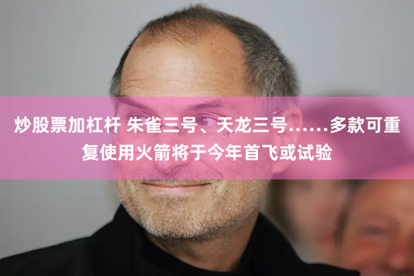 炒股票加杠杆 朱雀三号、天龙三号……多款可重复使用火箭将于今年首飞或试验