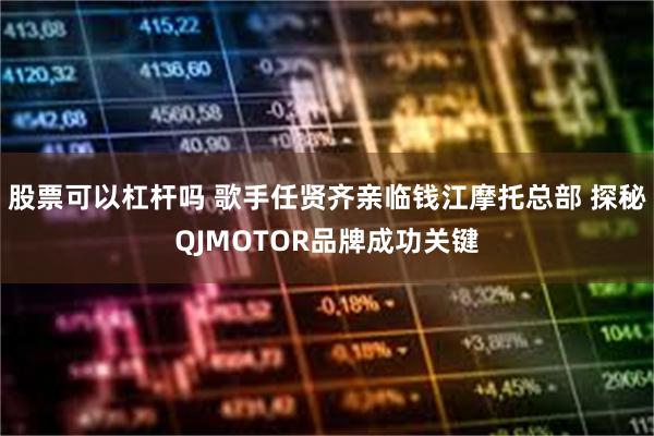 股票可以杠杆吗 歌手任贤齐亲临钱江摩托总部 探秘QJMOTOR品牌成功关键