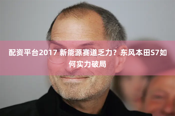 配资平台2017 新能源赛道乏力？东风本田S7如何实力破局