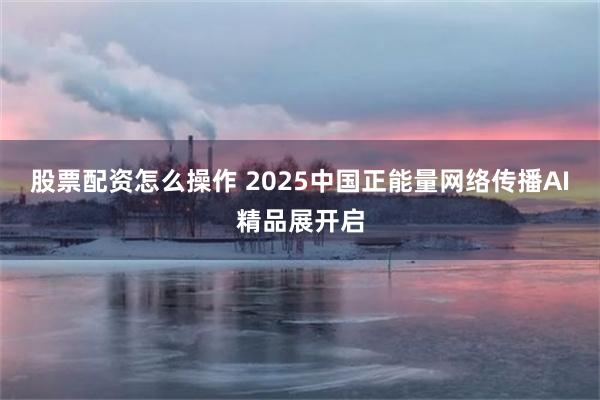 股票配资怎么操作 2025中国正能量网络传播AI精品展开启