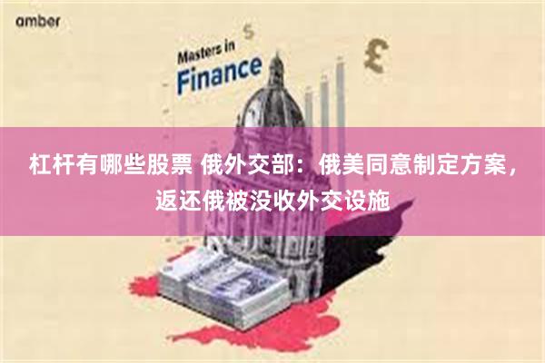 杠杆有哪些股票 俄外交部：俄美同意制定方案，返还俄被没收外交设施