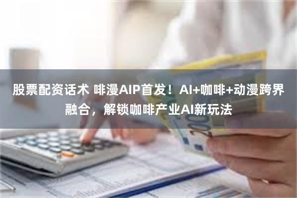 股票配资话术 啡漫AIP首发！AI+咖啡+动漫跨界融合，解锁咖啡产业AI新玩法