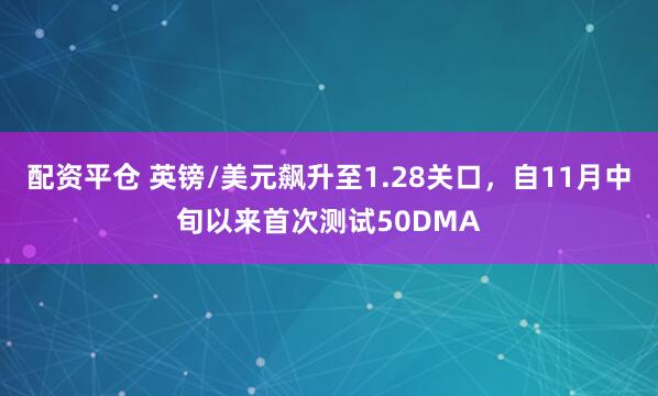 配资平仓 英镑/美元飙升至1.28关口，自11月中旬以来首次测试50DMA