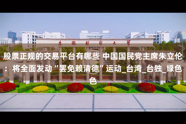 股票正规的交易平台有哪些 中国国民党主席朱立伦：将全面发动“罢免赖清德”运动_台湾_台独_绿色