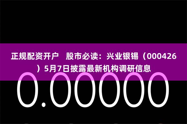 正规配资开户   股市必读：兴业银锡（000426）5月7日披露最新机构调研信息