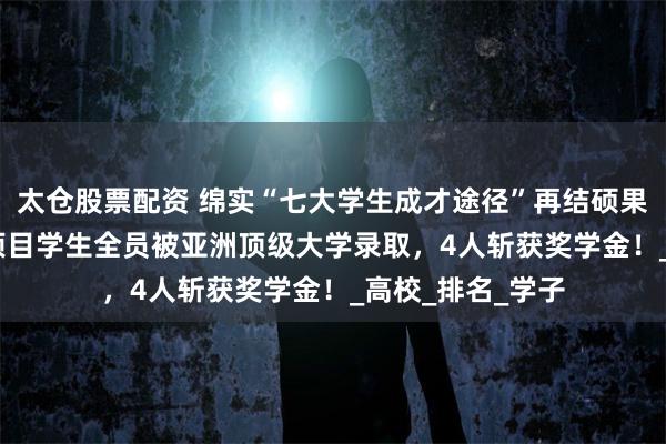 太仓股票配资 绵实“七大学生成才途径”再结硕果：2022级韩语项目学生全员被亚洲顶级大学录取，4人斩获奖学金！_高校_排名_学子