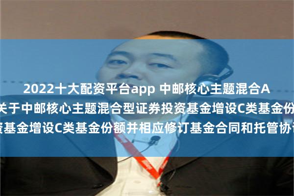 2022十大配资平台app 中邮核心主题混合A,中邮核心主题混合C: 关于中邮核心主题混合型证券投资基金增设C类基金份额并相应修订基金合同和托管协议的公告