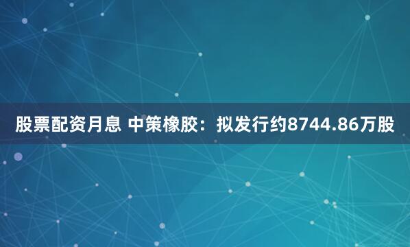 股票配资月息 中策橡胶：拟发行约8744.86万股