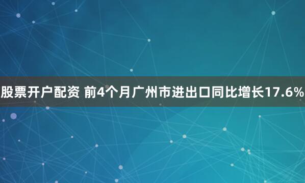 股票开户配资 前4个月广州市进出口同比增长17.6%