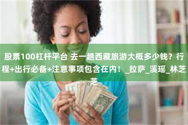 股票100杠杆平台 去一趟西藏旅游大概多少钱？行程+出行必备+注意事项包含在内！_拉萨_溪瑶_林芝