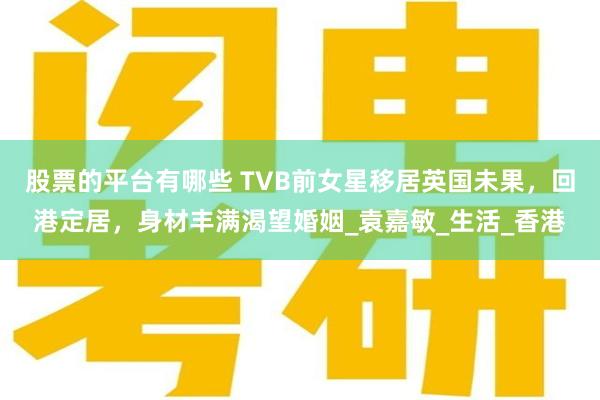 股票的平台有哪些 TVB前女星移居英国未果，回港定居，身材丰满渴望婚姻_袁嘉敏_生活_香港