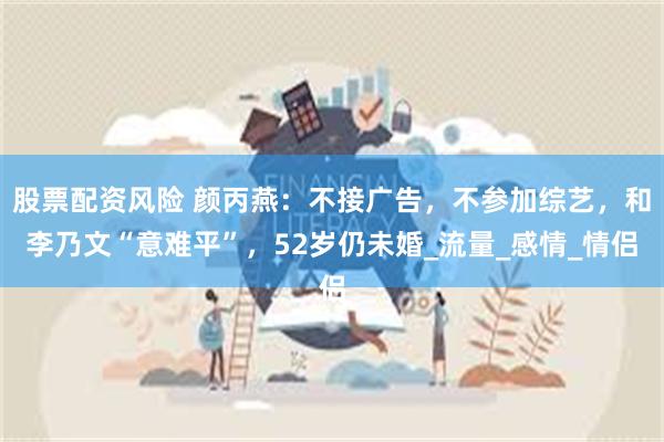 股票配资风险 颜丙燕：不接广告，不参加综艺，和李乃文“意难平”，52岁仍未婚_流量_感情_情侣