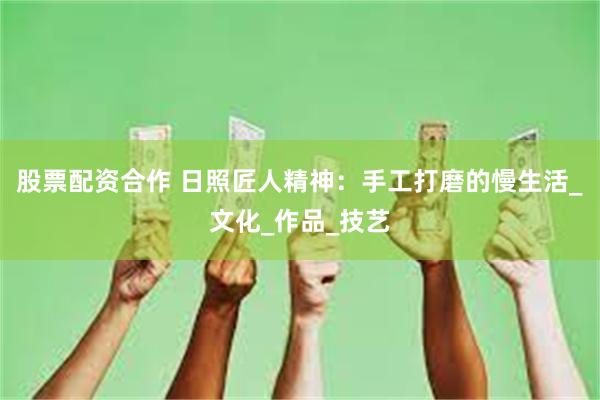 股票配资合作 日照匠人精神：手工打磨的慢生活_文化_作品_技艺